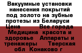 Вакуумные установки нанесения покрытий под золото на зубные протезы из Беларуси › Цена ­ 100 - Все города Медицина, красота и здоровье » Аппараты и тренажеры   . Тверская обл.,Конаково г.